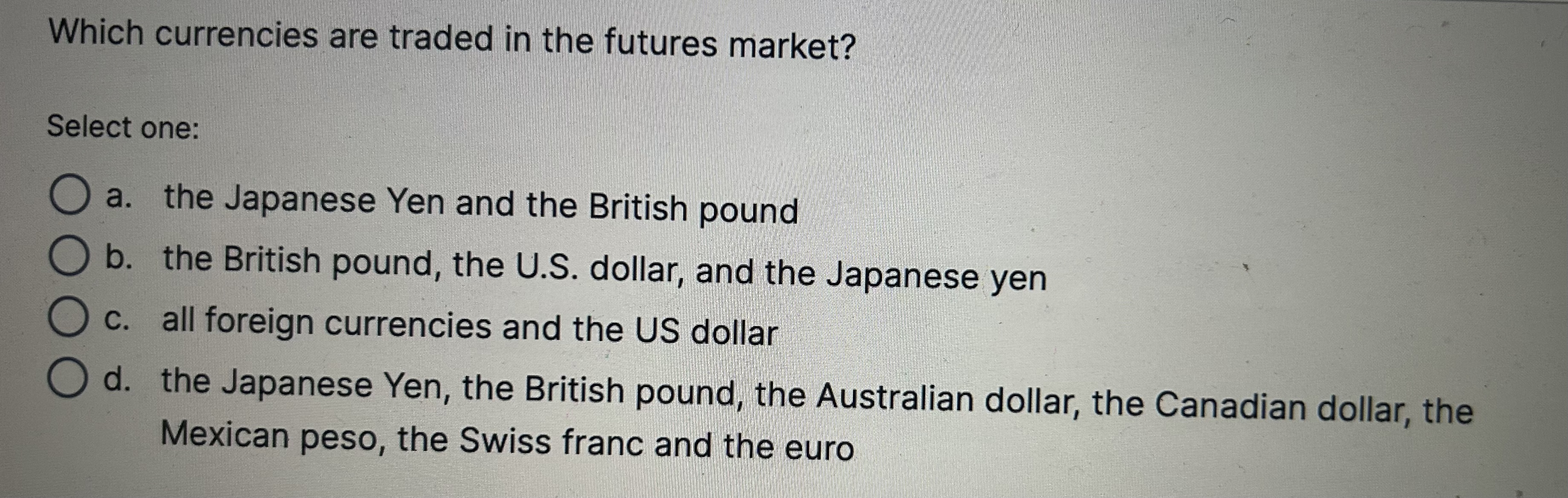 Which currencies are traded in the futures market?

Select one:
a. the Japanese Yen and the British pound
b. the British pound, the U.S. dollar, and the Japanese yen
c. all foreign currencies and the US dollar
d. the Japanese Yen, the British pound, the Australian dollar, the Canadian dollar, the Mexican peso, the Swiss franc and the euro