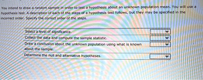 You intend to draw a random sample in order to test a hypothesis about an unknown population mean. You will use a hypothesis test. A description of each of the steps of a hypothesis test follows, but they may be specified in the incorrect order. Specify the correct order of the steps.
Select a level of significance.
Collect the data and compute the sample statistic.
Draw a conclusion about the unknown population using what is known about the sample.
Determine the null and alternative hypotheses.