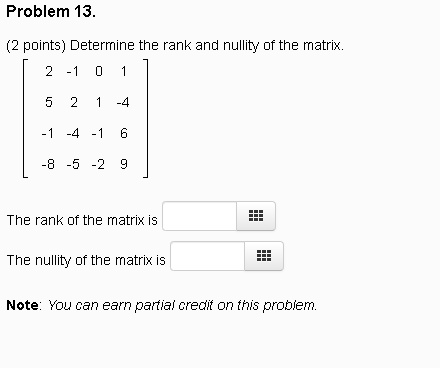 Problem 13.
(2 points) Determine the rank and nullity of the matrix.
eginbmatrix 2     -1     0     1  5     2     1     -4  -1     -4     -1     6  -8     -5     -2     9 endbmatrix
The rank of the matrix is 
The nullity of the matrix is 
Note: You can earn partial credit on this problem.