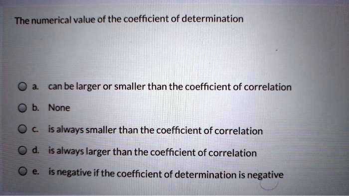 The numerical value of the coefficient of determination

a. can be larger or smaller than the coefficient of correlation
b. None
c. is always smaller than the coefficient of correlation
d. is always larger than the coefficient of correlation
e. is negative if the coefficient of determination is negative