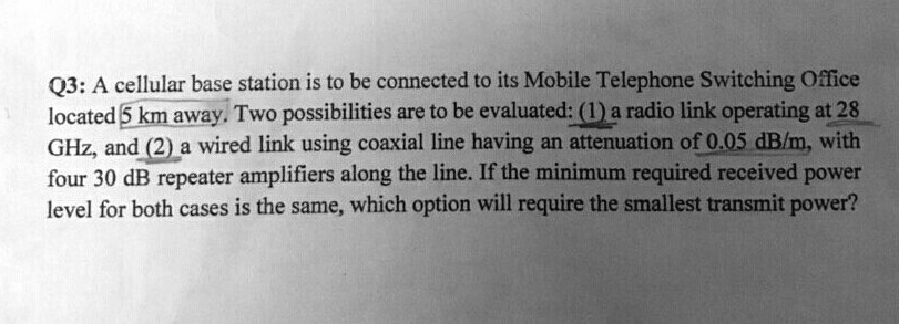 Q3: A cellular base station is to be connected to its Mobile Telephone Switching Office located 5 km away. Two possibilities are to be evaluated: (1) a radio link operating at 28 GHz, and (2) a wired link using coaxial line having an attenuation of 0.05 dB/m, with four 30 dB repeater amplifiers along the line. If the minimum required received power level for both cases is the same, which option will require the smallest transmit power?