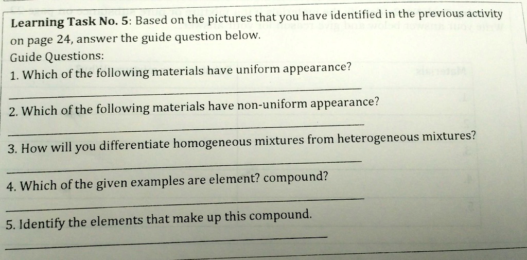 Learning Task No. 5: Based on the pictures that you have identified in the previous activity
on page 24, answer the guide question below.
Guide Questions:
1. Which of the following materials have uniform appearance?
2. Which of the following materials have non-uniform appearance?
3. How will you differentiate homogeneous mixtures from heterogeneous mixtures?
4. Which of the given examples are element? compound?
5. Identify the elements that make up this compound.