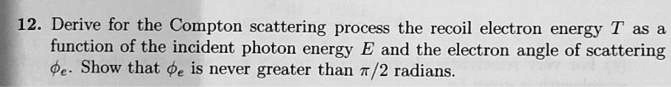 12. Derive for the Compton scattering process the recoil electron energy T as a function of the incident photon energy E and the electron angle of scattering ?e. Show that ?e is never greater than ?/2 radians.