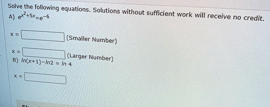 Solve the following equations. Solutions without sufficient work will receive no credit.
A) e^x^2+5x=e^-6
x = (Smaller Number)
x = (Larger Number)
B) ln(x+1)-ln2 = ln 4
x =