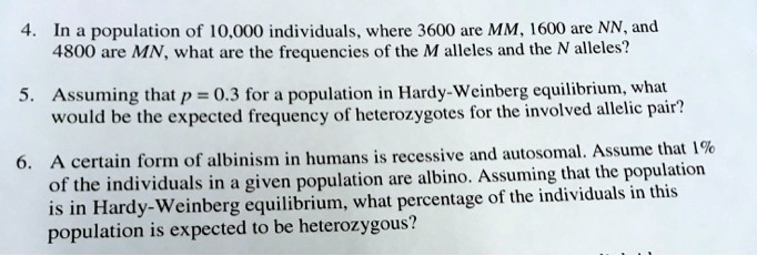 4. In a population of 10,000 individuals, where 3600 are MM, 1600 are NN, and 4800 are MN, what are the frequencies of the M alleles and the N alleles?

5. Assuming that p = 0.3 for a population in Hardy-Weinberg equilibrium, what would be the expected frequency of heterozygotes for the involved allelic pair?

6. A certain form of albinism in humans is recessive and autosomal. Assume that 1% of the individuals in a given population are albino. Assuming that the population is in Hardy-Weinberg equilibrium, what percentage of the individuals in this population is expected to be heterozygous?