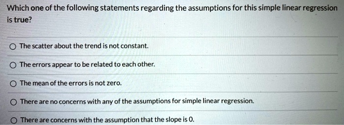 Which one of the following statements regarding the assumptions for this simple linear regression
is true?
The scatter about the trend is not constant.
The errors appear to be related to each other.
The mean of the errors is not zero.
There are no concerns with any of the assumptions for simple linear regression.
There are concerns with the assumption that the slope is 0.