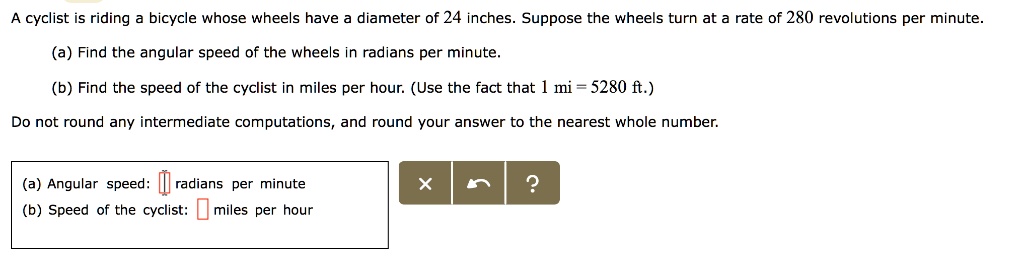 A cyclist is riding a bicycle whose wheels have a diameter of 24 inches. Suppose the wheels turn at a rate of 280 revolutions per minute.
(a) Find the angular speed of the wheels in radians per minute.
(b) Find the speed of the cyclist in miles per hour. (Use the fact that 1 mi = 5280 ft.)
Do not round any intermediate computations, and round your answer to the nearest whole number.
(a) Angular speed: radians per minute
(b) Speed of the cyclist: miles per hour