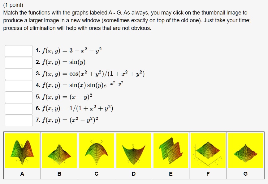 Match the functions with the graphs labeled A - G. As always, you may click on the thumbnail image to produce a larger image in a new window (sometimes exactly on top of the old one). Just take your time; process of elimination will help with ones that are not obvious.

1. f(x, y) = 3 - x^2 - y^2
2. f(x, y) = sin(y)
3. f(x, y) = cos(x^2 + y^2)/(1 + x^2 + y^2)
4. f(x, y) = sin(x) sin(y)e^-x^2-y^2
5. f(x, y) = (x - y)^2
6. f(x, y) = 1/(1 + x^2 + y^2)
7. f(x, y) = (x^2 - y^2)^2

A B C D E F G