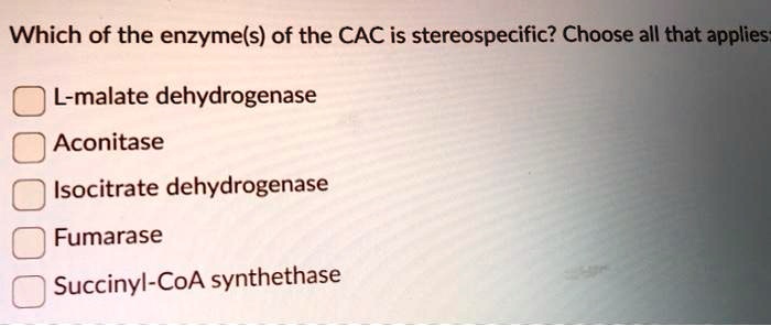 Which of the enzyme(s) of the CAC is stereospecific? Choose all that applies:
L-malate dehydrogenase
Aconitase
Isocitrate dehydrogenase
Fumarase
Succinyl-CoA synthetase