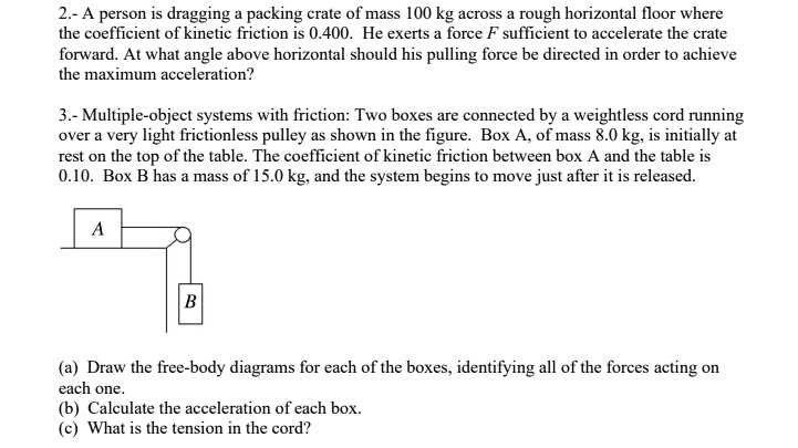 2.- A person is dragging a packing crate of mass 100 kg across a rough horizontal floor where the coefficient of kinetic friction is 0.400. He exerts a force F sufficient to accelerate the crate forward. At what angle above horizontal should his pulling force be directed in order to achieve the maximum acceleration?

3.- Multiple-object systems with friction: Two boxes are connected by a weightless cord running over a very light frictionless pulley as shown in the figure. Box A, of mass 8.0 kg, is initially at rest on the top of the table. The coefficient of kinetic friction between box A and the table is 0.10. Box B has a mass of 15.0 kg, and the system begins to move just after it is released.

(a) Draw the free-body diagrams for each of the boxes, identifying all of the forces acting on each one.
(b) Calculate the acceleration of each box.
(c) What is the tension in the cord?