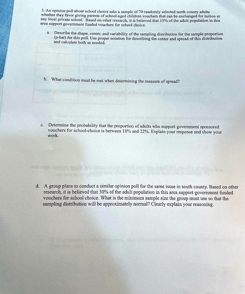 3. An opinion poll about school choice asks a sample of 70 randomly selected north county adults whether they favor giving parents of school-aged children vouchers that can be exchanged for tuition at any local private school. Based on other research, it is believed that 15% of the adult population in this area support government funded vouchers for school choice.
a. Describe the shape, center, and variability of the sampling distribution for the sample proportion (p-hat) for this poll. Use proper notation for describing the center and spread of this distribution and calculate both as needed.
b. What condition must be met when determining the measure of spread?
c. Determine the probability that the proportion of adults who support government sponsored vouchers for school-choice is between 18% and 22%. Explain your response and show your work.
d. A group plans to conduct a similar opinion poll for the same issue in south county. Based on other research, it is believed that 30% of the adult population in this area support government funded vouchers for school choice. What is the minimum sample size the group must use so that the sampling distribution will be approximately normal? Clearly explain your reasoning.