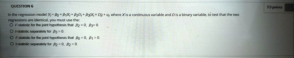 QUESTION 6
In the regression model Yi = β0 + β1Xi + β2Di + β3(Xi × Di) + ui, where X is a continuous variable and D is a binary variable, to test that the two
regressions are identical, you must use the:
F-statistic for the joint hypothesis that β2 = 0, β3 = 0.
t-statistic separately for β3 = 0.
F-statistic for the joint hypothesis that β0 = 0, β1 = 0.
t-statistic separately for β2 = 0, β2 = 0.
