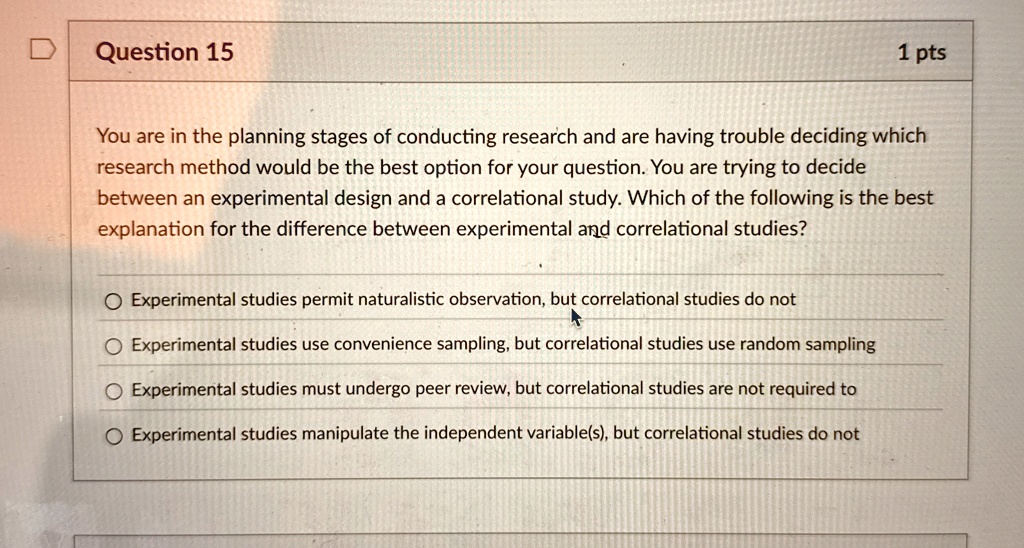 Question 15
1 pts
You are in the planning stages of conducting research and are having trouble deciding which
research method would be the best option for your question. You are trying to decide
between an experimental design and a correlational study. Which of the following is the best
explanation for the difference between experimental and correlational studies?
Experimental studies permit naturalistic observation, but correlational studies do not
Experimental studies use convenience sampling, but correlational studies use random sampling
Experimental studies must undergo peer review, but correlational studies are not required to
Experimental studies manipulate the independent variable(s), but correlational studies do not