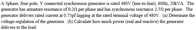 A 3phase, four-pole, Y connected synchronous generator is rated 480V (line-to-line), 60Hz, 20kVA. The generator has armature resistance of 0.20 per phase and has synchronous reactance 2.70 per phase. The generator delivers rated current at 0.75pf lagging at the rated terminal voltage of 480V. (a) Determine the voltage regulation of the generator. (b) Calculate how much power (real and reactive) the generator delivers to the load.