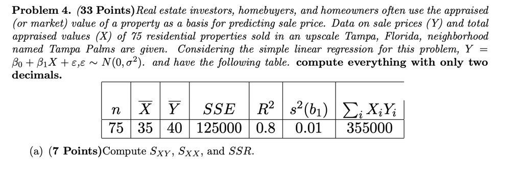 Problem 4. (33 Points) Real estate investors, homebuyers, and homeowners often use the appraised
(or market) value of a property as a basis for predicting sale price. Data on sale prices (Y) and total
appraised values (X) of 75 residential properties sold in an upscale Tampa, Florida, neighborhood
named Tampa Palms are given. Considering the simple linear regression for this problem, Y = β0 + β1 X + ϵ, ϵ∼ N(0, σ^2). and have the following table. compute everything with only two
decimals.
n  X̅  Y̅  SSE  R^2  s^2(b1)  Xi Yi
75  35  40  125000  0.8  0.01  355000
(a) (7 Points)Compute SXY, SXX, and SSR.