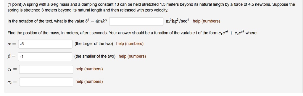 A spring with a 6-kg mass and a damping constant 13 can be held stretched 1.5 meters beyond its natural length by a force of 4.5 newtons. Suppose the spring is stretched 3 meters beyond its natural length and then released with zero velocity. In the notation of the text, what is the value b^2 - 4mk? m^2kg^2/sec^2 Find the position of the mass, in meters, after t seconds. Your answer should be a function of the variable t of the form c1e^at + c2e^bt where a = (the larger of the two) b = (the smaller of the two) c1 = c2 =