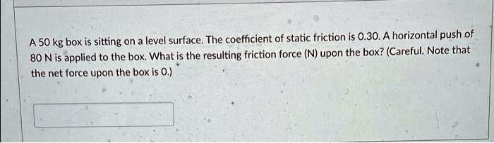A 50 kg box is sitting on a level surface. The coefficient of static friction is 0.30. A horizontal push of 80 N is applied to the box. What is the resulting friction force (N) upon the box? (Careful. Note that the net force upon the box is 0.)
