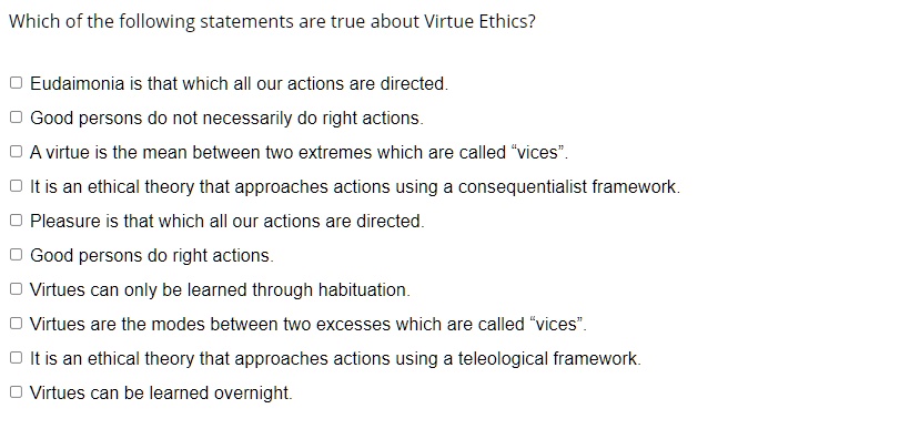 Which of the following statements are true about Virtue Ethics?
Eudaimonia is that which all our actions are directed.
Good persons do not necessarily do right actions.
A virtue is the mean between two extremes which are called "vices".
It is an ethical theory that approaches actions using a consequentialist framework.
Pleasure is that which all our actions are directed.
Good persons do right actions.
Virtues can only be learned through habituation.
Virtues are the modes between two excesses which are called "vices".
It is an ethical theory that approaches actions using a teleological framework.
Virtues can be learned overnight.