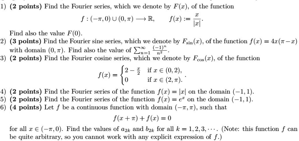 1) (2 points) Find the Fourier series, which we denote by F(x), of the function
f : (-?, 0) ? (0, ?) ? ?, f(x) := x/|x|.
Find also the value F(0).
2) (3 points) Find the Fourier sine series, which we denote by Fsin(x), of the function f(x) = 4x(? - x)
with domain (0, ?). Find also the value of ?n=1^? (-1)^n/n^2.
3) (2 points) Find the Fourier cosine series, which we denote by Fcos(x), of the function
f(x) =  2 - x/2 if x ? (0, 2),
 0 if x ? (2, ?).
4) (2 points) Find the Fourier series of the function f(x) = |x| on the domain (-1, 1).
5) (2 points) Find the Fourier series of the function f(x) = e^x on the domain (-1, 1).
6) (4 points) Let f be a continuous function with domain (-?, ?), such that
f(x + ?) + f(x) = 0
for all x ? (-?, 0). Find the values of a2k and b2k for all k = 1, 2, 3, ··· . (Note: this function f can be quite arbitrary, so you cannot work with any explicit expression of f.)