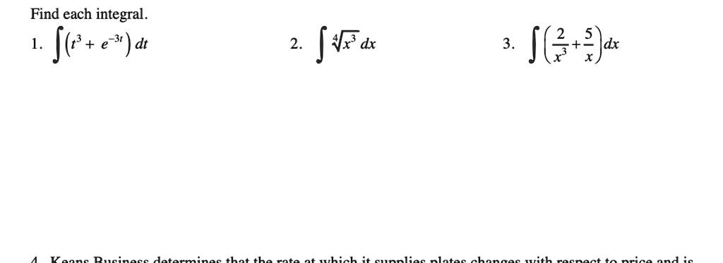 Find each integral.
1. ∫(t^3 + e^-3t) dt
2. ∫√(x^3) dx
3. ∫((2)/(x^3) + (5)/(x)) dx
4. Kean's Business determines that the rate at which it supplies plates changes with respect to price and is