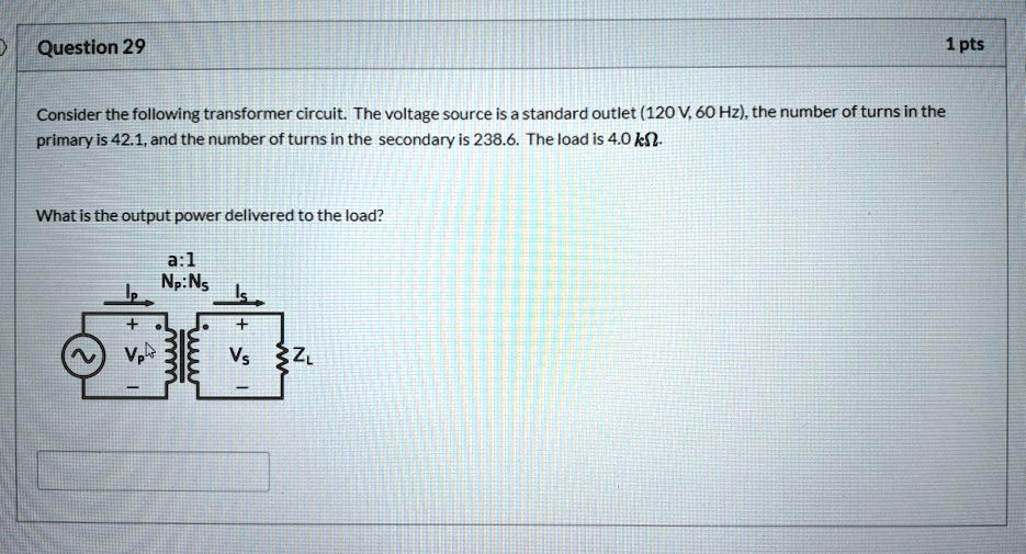 Consider the following transformer circuit. The voltage source is a standard outlet (120 V, 60 Hz), the number of turns in the primary is 42.1, and the number of turns in the secondary is 238.6. The load is 4.0 k?.
What is the output power delivered to the load?
a:1
Np:Ns
Ip
+
-
+
-
Is
VP
VS
ZL