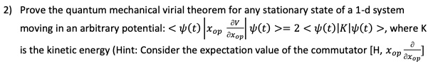 2) Prove the quantum mechanical virial theorem for any stationary state of a 1-d system moving in an arbitrary potential: langle psi(t) vert xop fracpartial Vpartial xop vert psi(t) angle = 2 langle psi(t) vert K vert psi(t) angle, where K is the kinetic energy (Hint: Consider the expectation value of the commutator [H, xop fracpartialpartial xop]