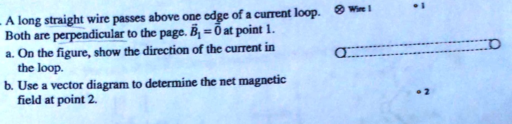 A long straight wire passes above one edge of a current loop.
Both are perpendicular to the page. B1 = 0 at point 1.
a. On the figure, show the direction of the current in the loop.
b. Use a vector diagram to determine the net magnetic field at point 2.