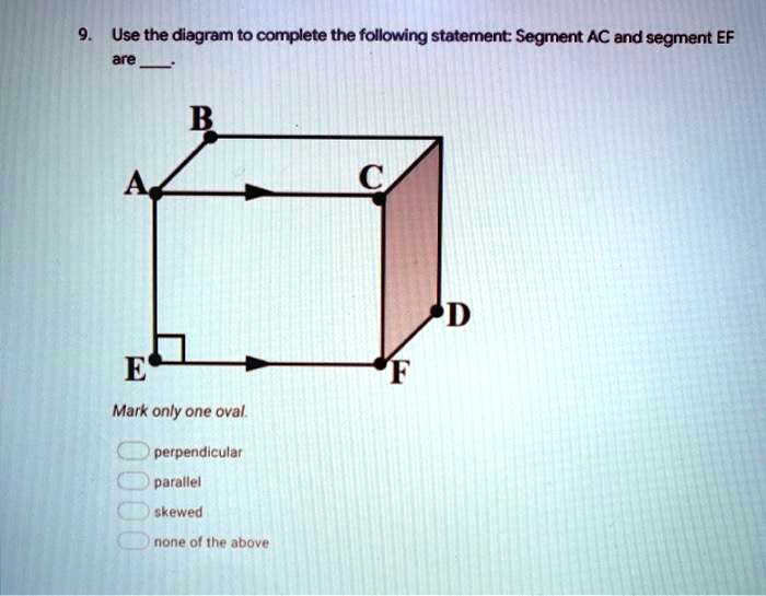 9. Use the diagram to complete the following statement: Segment AC and segment EF are .
B
A C
D
E F
Mark only one oval.
perpendicular
parallel
skewed
none of the above