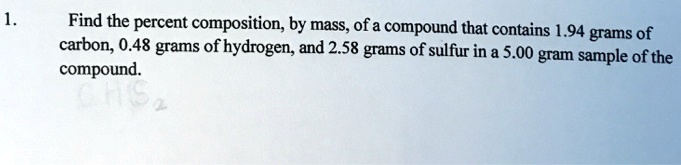 1.
Find the percent composition, by mass, of a compound that contains 1.94 grams of
carbon, 0.48 grams of hydrogen, and 2.58 grams of sulfur in a 5.00 gram sample of the
compound.