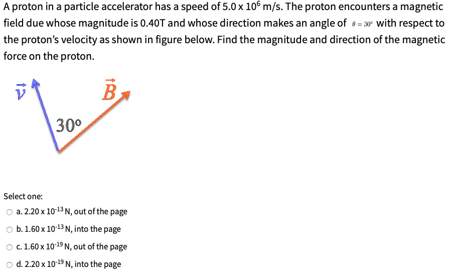 A proton in a particle accelerator has a speed of 5.0 x 10^6 m/s. The proton encounters a magnetic field due whose magnitude is 0.40T and whose direction makes an angle of theta = 30° with respect to the proton's velocity as shown in figure below. Find the magnitude and direction of the magnetic force on the proton. v B 30° Select one: a. 2.20 x 10^-13 N, out of the page b. 1.60 x 10^-13 N, into the page c. 1.60 x 10^-19 N, out of the page d. 2.20 x 10^-19 N, into the page