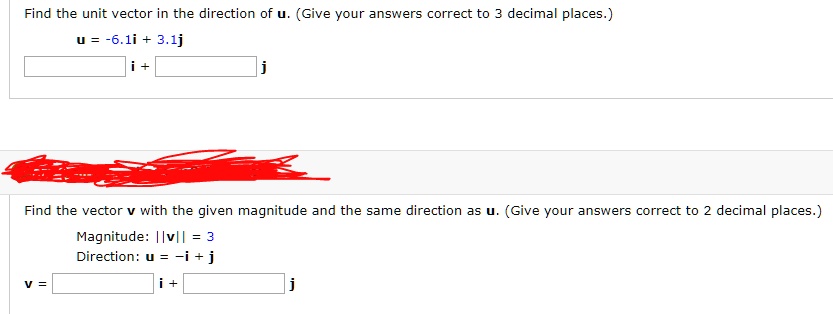 Find the unit vector in the direction of u. (Give your answers correct to 3 decimal places.)
u = -6.1i + 3.1j
i + j
Find the vector v with the given magnitude and the same direction as u. (Give your answers correct to 2 decimal places.)
Magnitude: ||v|| = 3
Direction: u = -i + j
v = i + j