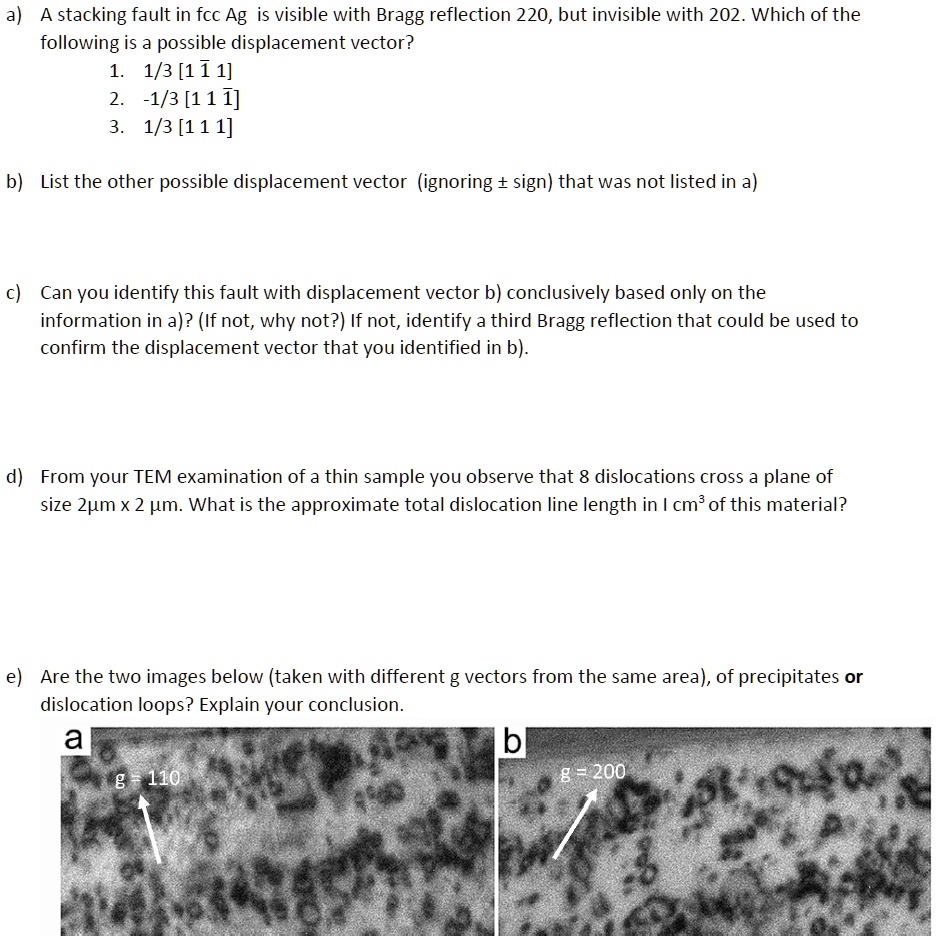 a) A stacking fault in fcc Ag is visible with Bragg reflection 220, but invisible with 202. Which of the
following is a possible displacement vector?
1. 1/3 [1 1 1]
2. -1/3 [1 1 1]
3. 1/3 [1 1 1]
b) List the other possible displacement vector (ignoring ± sign) that was not listed in a)
c) Can you identify this fault with displacement vector b) conclusively based only on the
information in a)? (If not, why not?) If not, identify a third Bragg reflection that could be used to
confirm the displacement vector that you identified in b).
d) From your TEM examination of a thin sample you observe that 8 dislocations cross a plane of
size 2µm x 2 µm. What is the approximate total dislocation line length in I cm³ of this material?
e) Are the two images below (taken with different g vectors from the same area), of precipitates or
dislocation loops? Explain your conclusion.
a
g = 110
b
g = 200