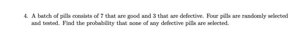 A batch of pills consists of 7 that are good and 3 that are defective. Four pills are randomly selected and tested. Find the probability that none of any defective pills are selected.