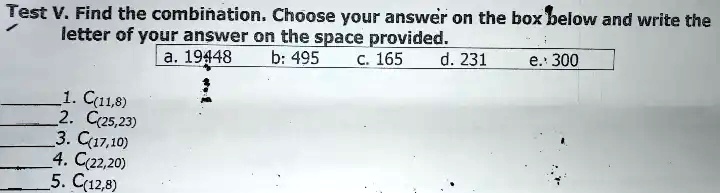 Test V. Find the combination. Choose your answer on the box below and write the letter of your answer on the space provided.
1. C(11,8)
2. C(25,23)
3. C(17,10)
4. C(22,20)
5. C(12,8)
a. 19448
b: 495 c. 165
d. 231
e. 300