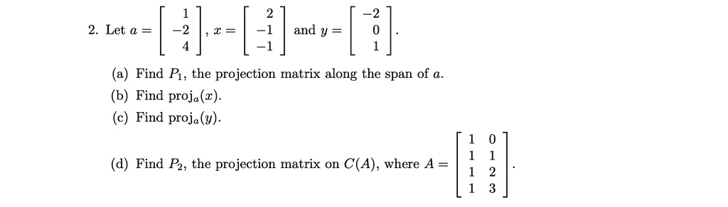 2. Let a = 
    < b m a t r i x >, x = 
    < b m a t r i x > and y = 
    < b m a t r i x >.
(a) Find P1, the projection matrix along the span of a.
(b) Find proja(x).
(c) Find proja(y).
(d) Find P2, the projection matrix on C(A), where A = 
    < b m a t r i x >.