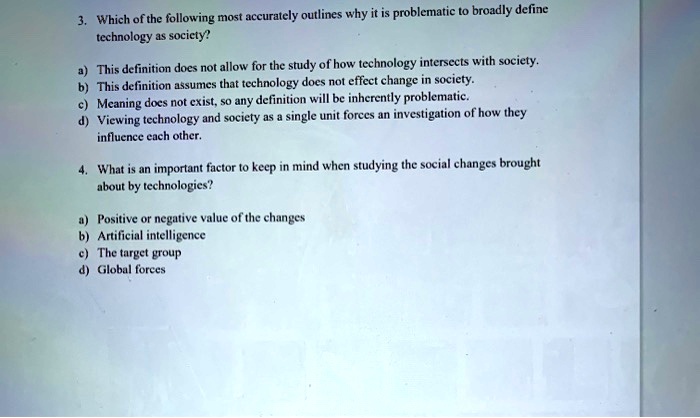 3. Which of the following most accurately outlines why it is problematic to broadly define
technology as society?
a) This definition does not allow for the study of how technology intersects with society.
b) This definition assumes that technology does not effect change in society.
c) Meaning does not exist, so any definition will be inherently problematic.
d) Viewing technology and society as a single unit forces an investigation of how they
influence each other.
4. What is an important factor to keep in mind when studying the social changes brought
about by technologies?
a) Positive or negative value of the changes
b) Artificial intelligence
c) The target group
d) Global forces