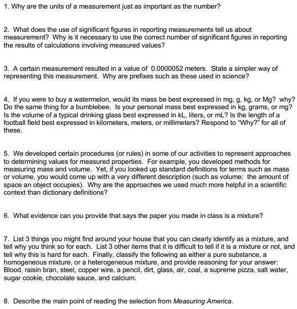 1. Why are the units of a measurement just as important as the number?

2. What does the use of significant figures in reporting measurements tell us about
measurement? Why is it necessary to use the correct number of significant figures in reporting
the results of calculations involving measured values?

3. A certain measurement resulted in a value of 0.0000052 meters. State a simpler way of
representing this measurement. Why are prefixes such as these used in science?

4. If you were to buy a watermelon, would its mass be best expressed in mg, g, kg, or Mg? why?
Do the same thing for a bumblebee. Is your personal mass best expressed in kg, grams, or mg?
Is the volume of a typical drinking glass best expressed in kL, liters, or mL? Is the length of a
football field best expressed in kilometers, meters, or millimeters? Respond to "Why?" for all of
these.

5. We developed certain procedures (or rules) in some of our activities to represent approaches
to determining values for measured properties. For example, you developed methods for
measuring mass and volume. Yet, if you looked up standard definitions for terms such as mass
or volume, you would come up with a very different description (such as volume: the amount of
space an object occupies). Why are the approaches we used much more helpful in a scientific
context than dictionary definitions?

6. What evidence can you provide that says the paper you made in class is a mixture?

7. List 3 things you might find around your house that you can clearly identify as a mixture, and
tell why you think so for each. List 3 other items that it is difficult to tell if it is a mixture or not, and
tell why this is hard for each. Finally, classify the following as either a pure substance, a
homogeneous mixture, or a heterogeneous mixture, and provide reasoning for your answer:
Blood, raisin bran, steel, copper wire, a pencil, dirt, glass, air, coal, a supreme pizza, salt water,
sugar cookie, chocolate sauce, and calcium.

8. Describe the main point of reading the selection from Measuring America.