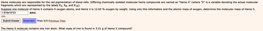 Heme molecules are responsible for the red pigmentation of blood cells. Differing chemically isolated molecular heme compounds are named as "Heme X" (where "X" is a variable denoting the actual molecular fragments which are represented by the labels R3, R8, and R18).
Suppose one molecule of Heme X contains 5 oxygen atoms, and Heme X is 12.65% oxygen by weight. Using only this information and the atomic mass of oxygen, determine the molecular mass of Heme X.
1.919x10^23
amu
Submit Answer Incorrect. Tries 4/5 Previous Tries
The Heme X molecule contains one iron atom. What mass of iron is found in 3.51 g of Heme X compound?