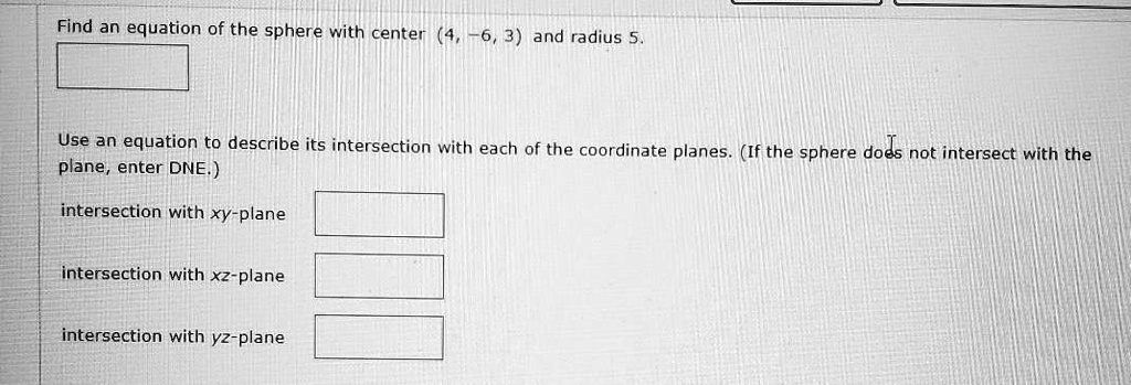 Find an equation of the sphere with center (4, -6, 3) and radius 5.

Use an equation to describe its intersection with each of the coordinate planes. (If the sphere does not intersect with the plane, enter DNE.)

intersection with xy-plane

intersection with xz-plane

intersection with yz-plane