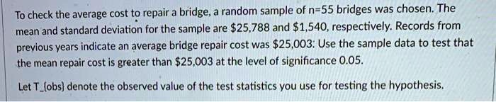 To check the average cost to repair a bridge, a random sample of n=55 bridges was chosen. The mean and standard deviation for the sample are 25,788 and1,540, respectively. Records from previous years indicate an average bridge repair cost was 25,003: Use the sample data to test that the mean repair cost is greater than25,003 at the level of significance 0.05.

Let Tobs denote the observed value of the test statistics you use for testing the hypothesis.