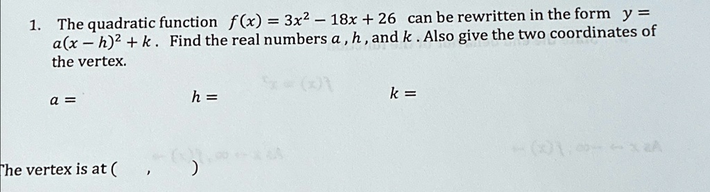 1. The quadratic function f(x) = 3x^2 - 18x + 26 can be rewritten in the form y = a(x - h)^2 + k. Find the real numbers a, h, and k. Also give the two coordinates of the vertex.
a =
The vertex is at (
, 
)
h =
k =