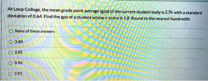 At Loop College, the mean grade point average (gpa) of the current student body is 2.76 with a standard deviation of 0.64. Find the gpa of a student whose z-score is 1.8. Round to the nearest hundredth.
None of these answers
3.40
2.85
0.96
3.91
