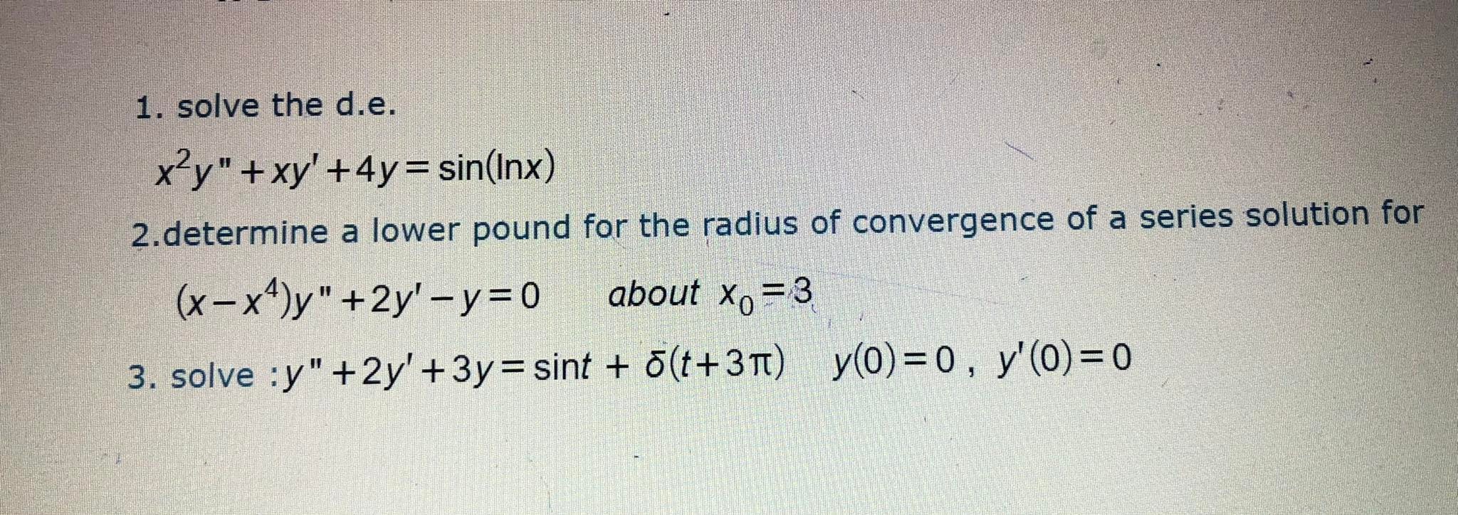 1. solve the d.e.

    x^2 y^''+x y^'+4 y=sin (ln x)

2.determine a lower pound for the radius of convergence of a series solution for (x-x^4) y^''+2 y^'-y=0 about x0=3
3. solve : y^''+2 y^'+3 y=sin t+δ(t+3 π)    y(0)=0, y^'(0)=0