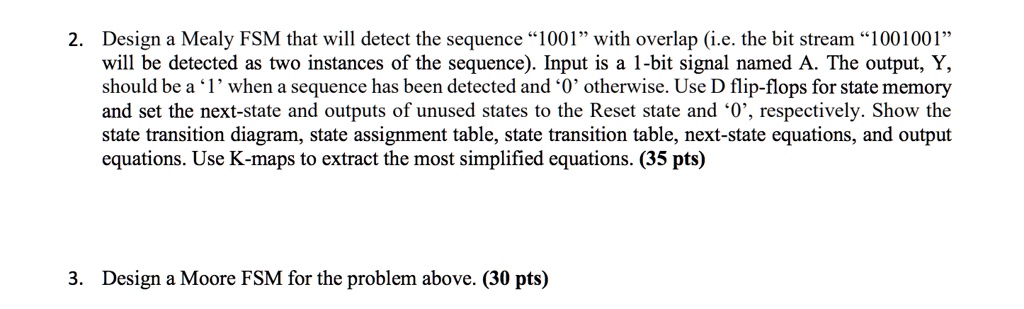 2. Design a Mealy FSM that will detect the sequence "1001" with overlap (i.e. the bit stream "1001001"
will be detected as two instances of the sequence). Input is a 1-bit signal named A. The output, Y,
should be a '1' when a sequence has been detected and '0' otherwise. Use D flip-flops for state memory
and set the next-state and outputs of unused states to the Reset state and '0', respectively. Show the
state transition diagram, state assignment table, state transition table, next-state equations, and output
equations. Use K-maps to extract the most simplified equations. (35 pts)
3. Design a Moore FSM for the problem above. (30 pts)