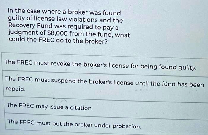 In the case where a broker was found
guilty of license law violations and the
Recovery Fund was required to pay a
judgment of 8,000 from the fund, what
could the FREC do to the broker?
The FREC must revoke the broker's license for being found guilty.
The FREC must suspend the broker's license until the fund has been
repaid.
The FREC may issue a citation.
The FREC must put the broker under probation.