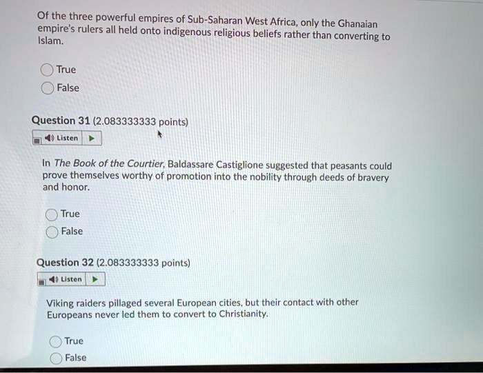 Of the three powerful empires of Sub-Saharan West Africa, only the Ghanaian
empire's rulers all held onto indigenous religious beliefs rather than converting to
Islam.

True
False

Question 31 (2.083333333 points)

In The Book of the Courtier, Baldassare Castiglione suggested that peasants could
prove themselves worthy of promotion into the nobility through deeds of bravery
and honor.

True
False

Question 32 (2.083333333 points)

Viking raiders pillaged several European cities, but their contact with other
Europeans never led them to convert to Christianity.

True
False