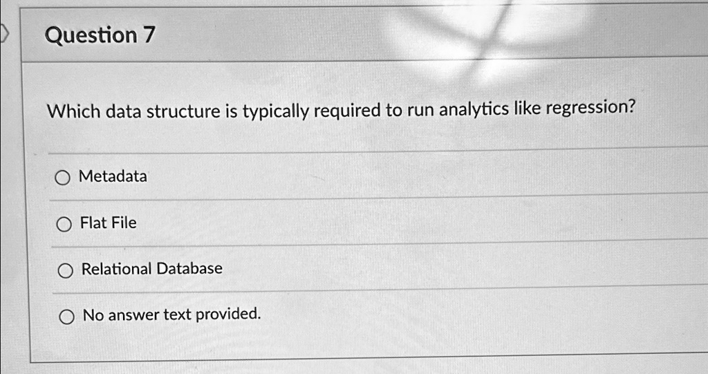 Question 7
Which data structure is typically required to run analytics like regression?
O Metadata
O Flat File
O Relational Database
O No answer text provided.