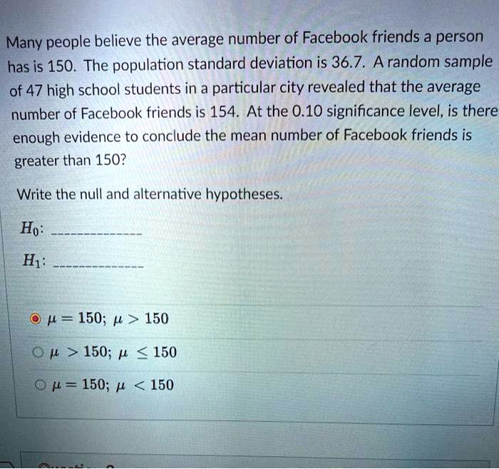 Many people believe the average number of Facebook friends a person has is 150. The population standard deviation is 36.7. A random sample of 47 high school students in a particular city revealed that the average number of Facebook friends is 154. At the 0.10 significance level, is there enough evidence to conclude the mean number of Facebook friends is greater than 150?
Write the null and alternative hypotheses.
H0:
H1:
? = 150; ? > 150
? > 150; ? ? 150
? = 150; ? < 150