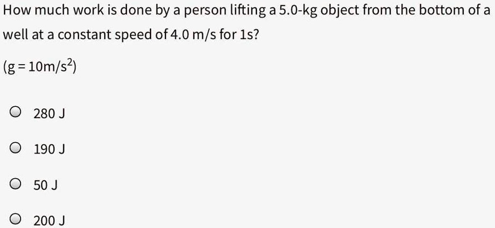 How much work is done by a person lifting a 5.0-kg object from the bottom of a well at a constant speed of 4.0 m/s for 1s?
(g = 10m/s^2)
280 J
190 J
50 J
200 J