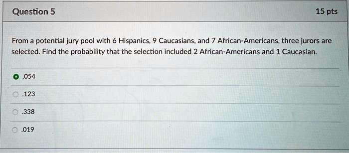 Question 5
15 pts
From a potential jury pool with 6 Hispanics, 9 Caucasians, and 7 African-Americans, three jurors are
selected. Find the probability that the selection included 2 African-Americans and 1 Caucasian.
• .054
.123
.338
.019